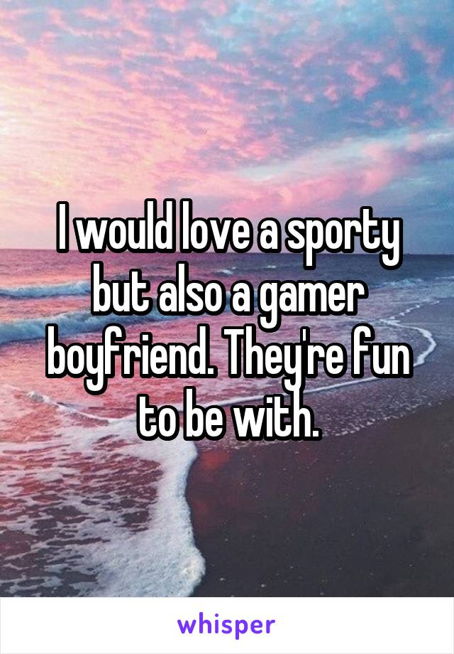 I would love a sporty but also a gamer boyfriend. They're fun to be with.