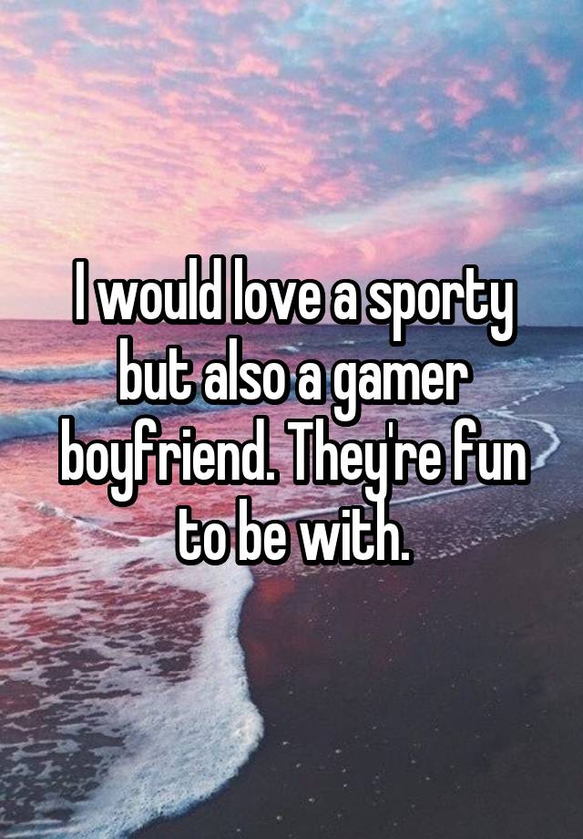 I would love a sporty but also a gamer boyfriend. They're fun to be with.