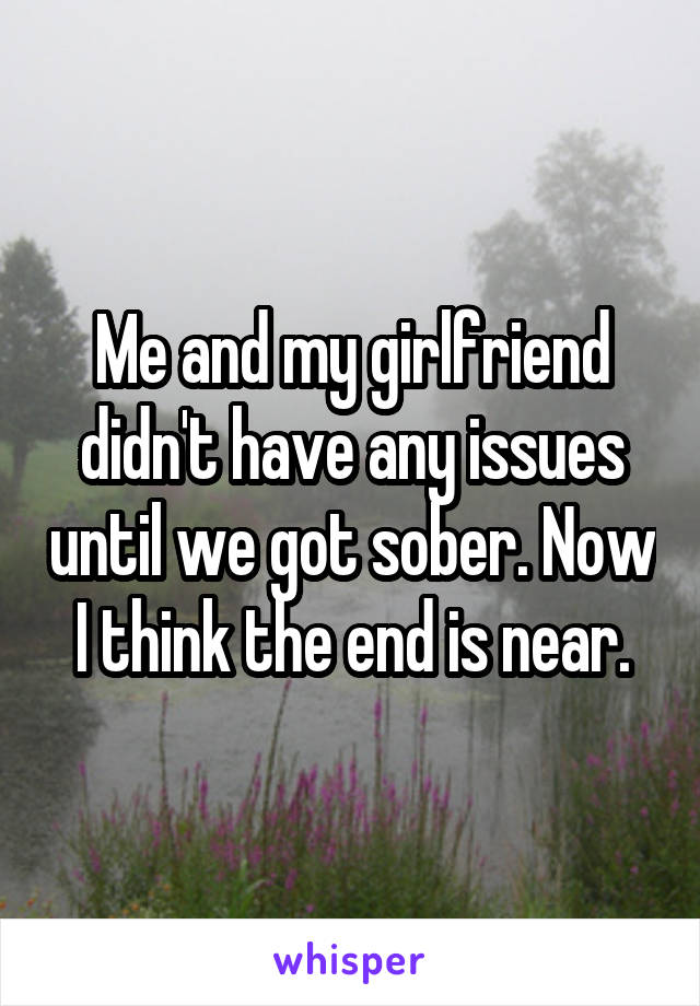 Me and my girlfriend didn't have any issues until we got sober. Now I think the end is near.