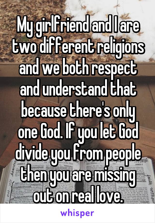 My girlfriend and I are two different religions and we both respect and understand that because there's only one God. If you let God divide you from people then you are missing out on real love.