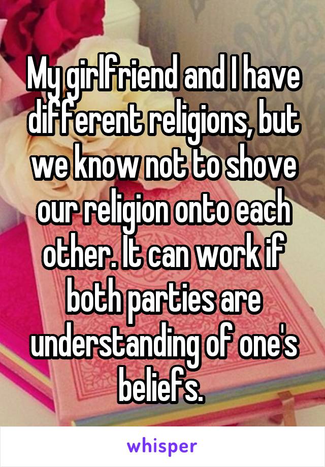My girlfriend and I have different religions, but we know not to shove our religion onto each other. It can work if both parties are understanding of one's beliefs. 