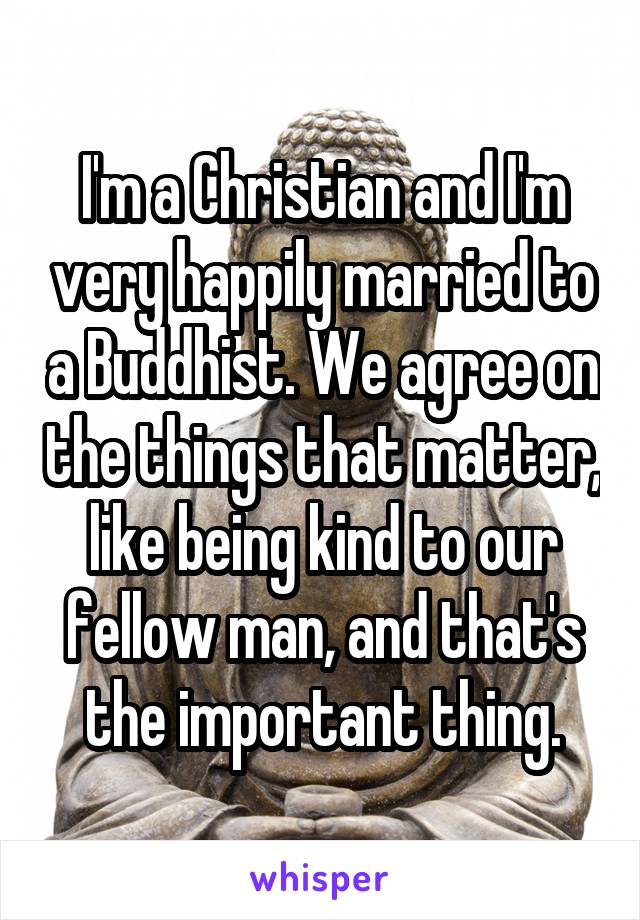 I'm a Christian and I'm very happily married to a Buddhist. We agree on the things that matter, like being kind to our fellow man, and that's the important thing.