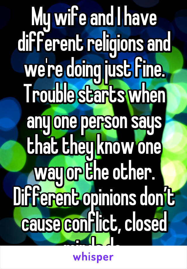 My wife and I have different religions and we're doing just fine. Trouble starts when any one person says that they know one way or the other. Different opinions don’t cause conflict, closed minds do.