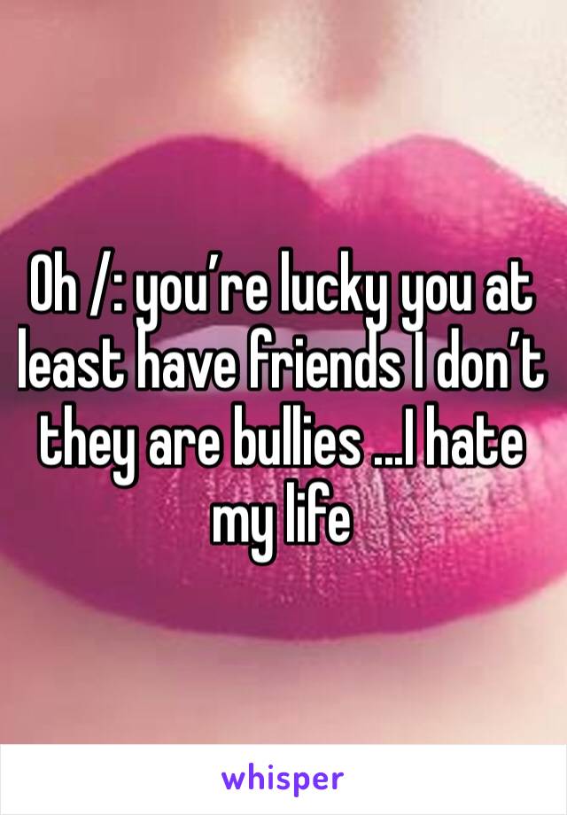 Oh /: you’re lucky you at least have friends I don’t they are bullies ...I hate my life 