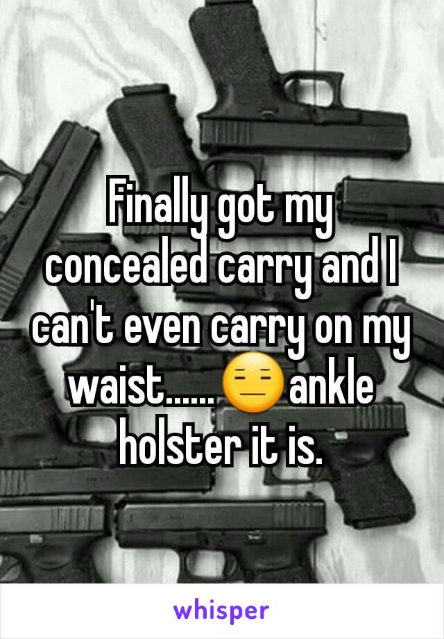 Finally got my concealed carry and I can't even carry on my waist......😑ankle holster it is.