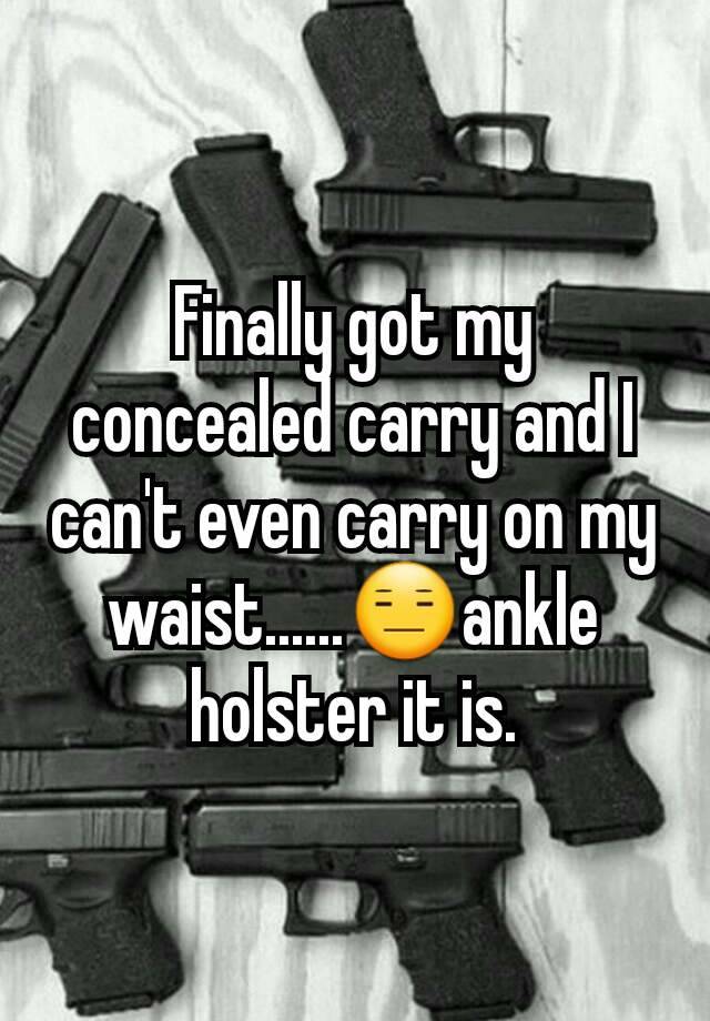 Finally got my concealed carry and I can't even carry on my waist......😑ankle holster it is.