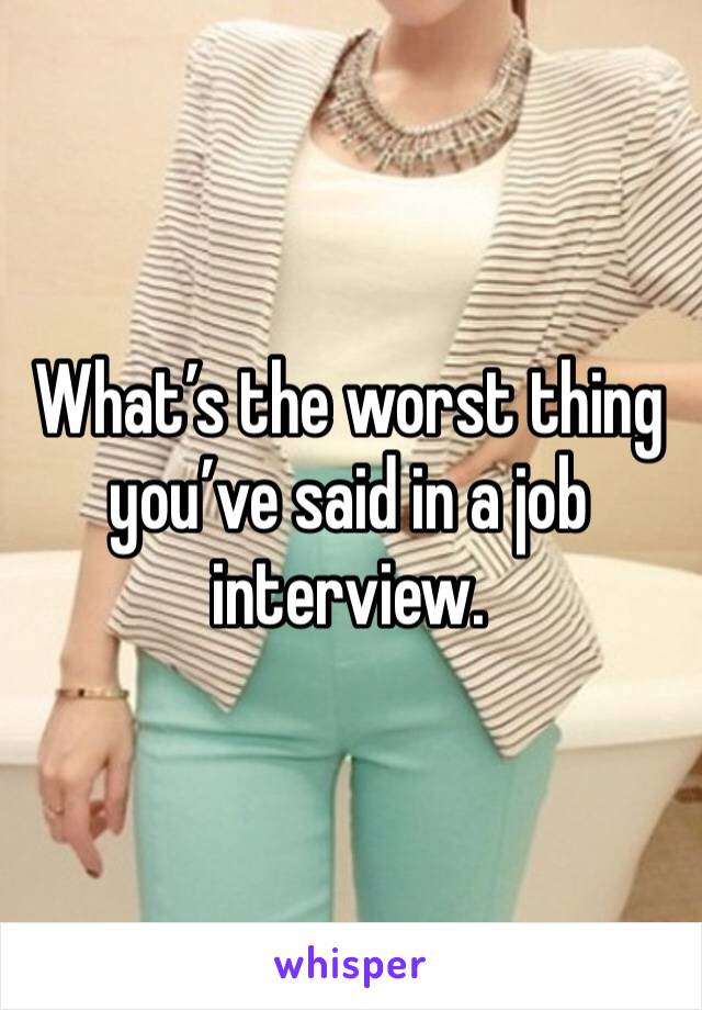 What’s the worst thing you’ve said in a job interview. 