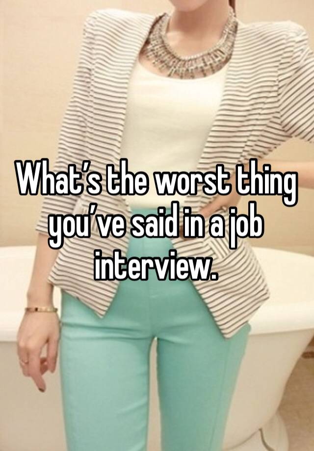 What’s the worst thing you’ve said in a job interview. 