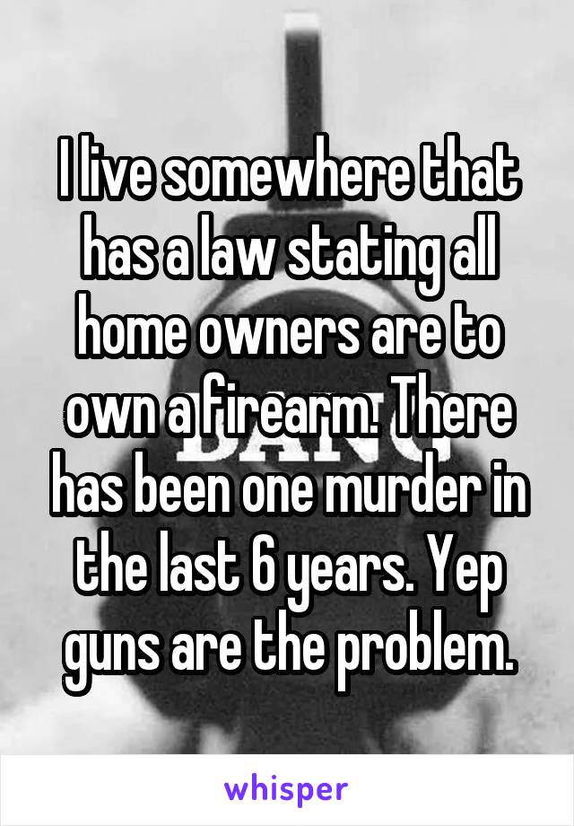 I live somewhere that has a law stating all home owners are to own a firearm. There has been one murder in the last 6 years. Yep guns are the problem.