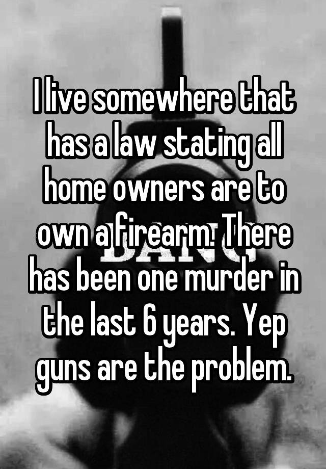 I live somewhere that has a law stating all home owners are to own a firearm. There has been one murder in the last 6 years. Yep guns are the problem.