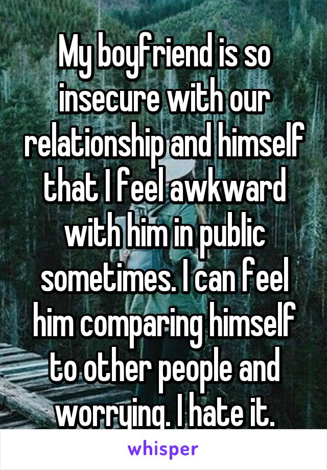 My boyfriend is so insecure with our relationship and himself that I feel awkward with him in public sometimes. I can feel him comparing himself to other people and worrying. I hate it.