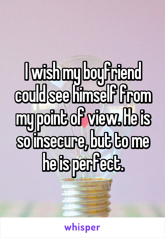 I wish my boyfriend could see himself from my point of view. He is so insecure, but to me he is perfect.