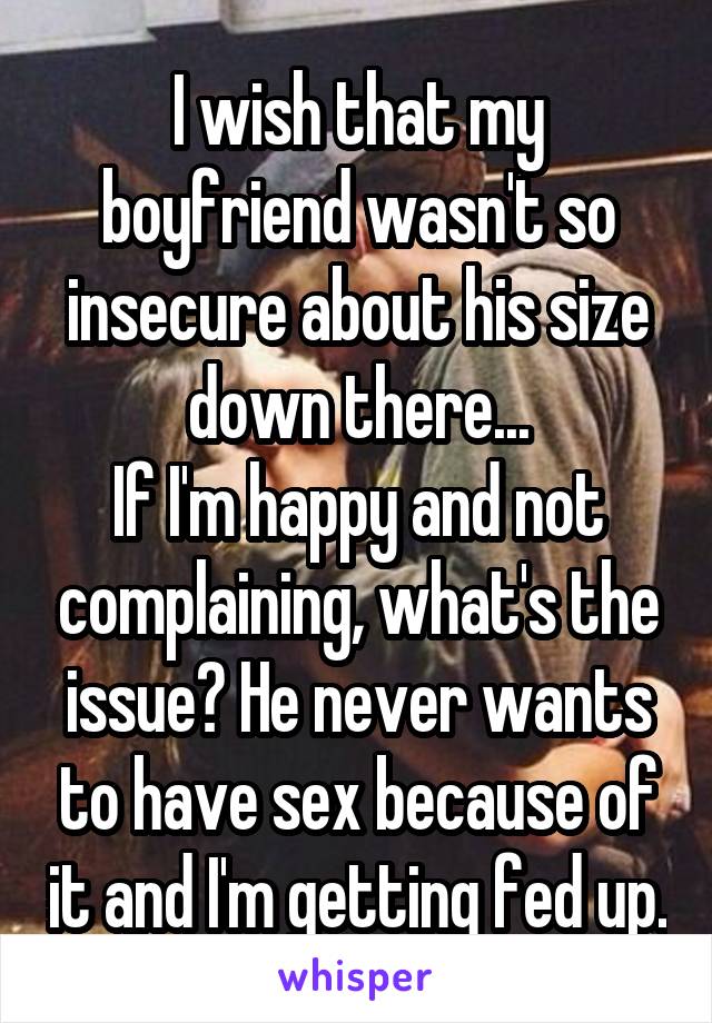 I wish that my boyfriend wasn't so insecure about his size down there...
If I'm happy and not complaining, what's the issue? He never wants to have sex because of it and I'm getting fed up.