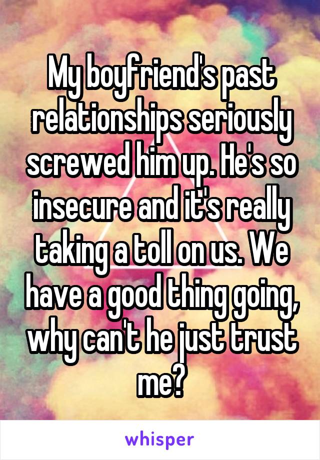 My boyfriend's past relationships seriously screwed him up. He's so insecure and it's really taking a toll on us. We have a good thing going, why can't he just trust me?
