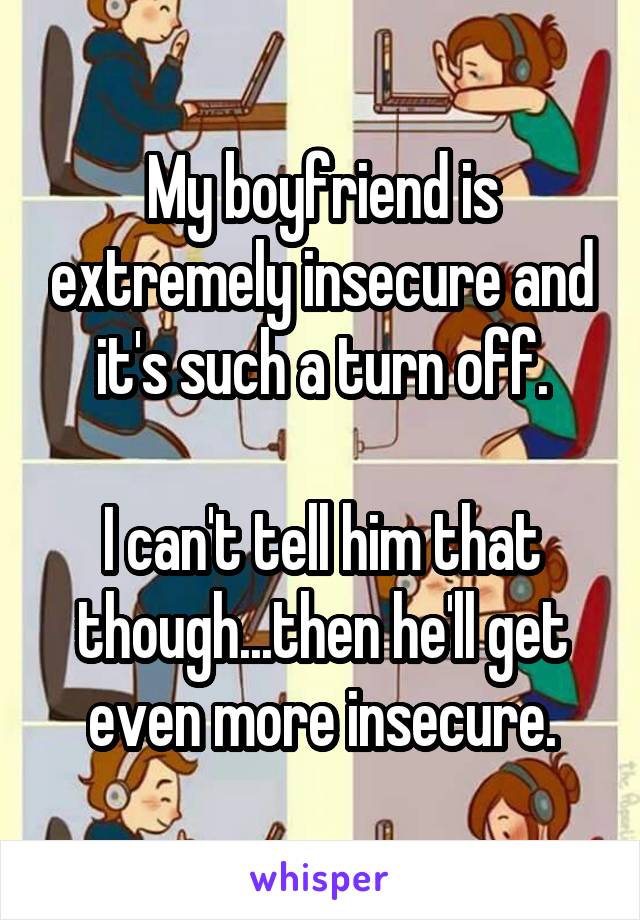My boyfriend is extremely insecure and it's such a turn off.

I can't tell him that though...then he'll get even more insecure.