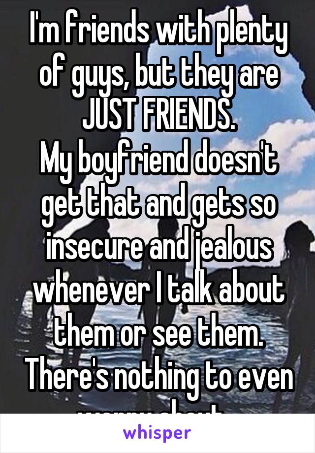 I'm friends with plenty of guys, but they are JUST FRIENDS.
My boyfriend doesn't get that and gets so insecure and jealous whenever I talk about them or see them. There's nothing to even worry about...