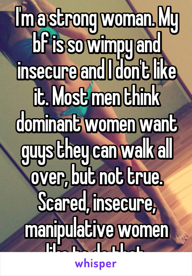 I'm a strong woman. My bf is so wimpy and insecure and I don't like it. Most men think dominant women want guys they can walk all over, but not true. Scared, insecure, manipulative women like to do that.