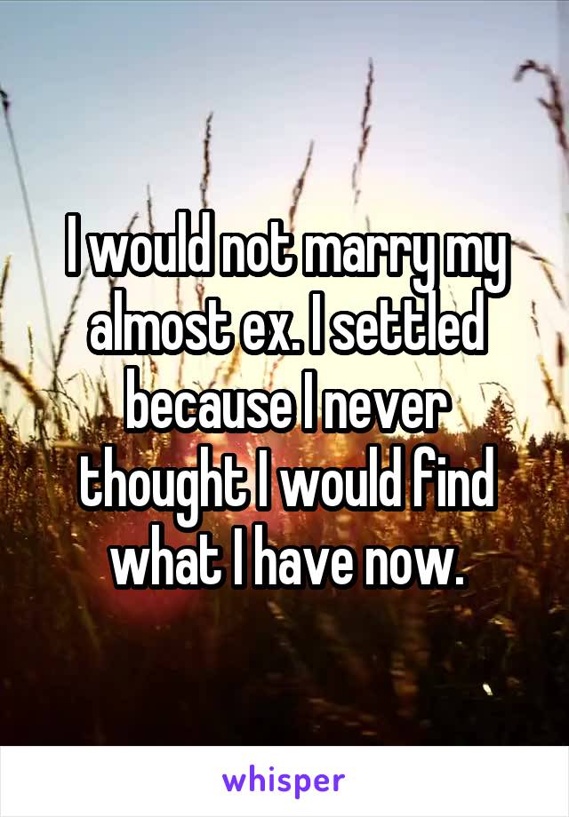 I would not marry my almost ex. I settled because I never thought I would find what I have now.