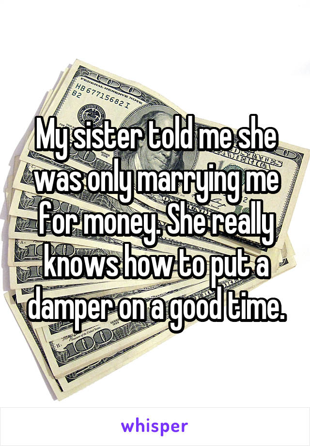 My sister told me she was only marrying me for money. She really knows how to put a damper on a good time.