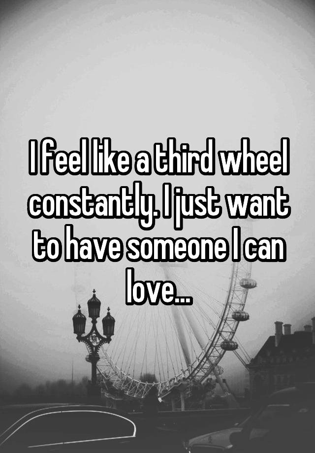 I feel like a third wheel constantly. I just want to have someone I can love...