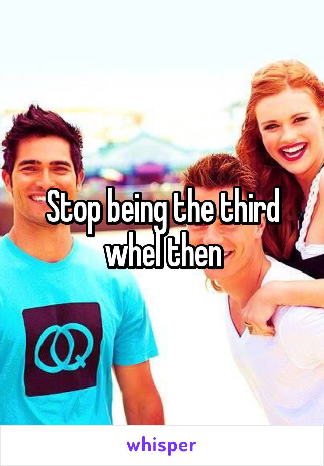 Stop being the third whel then