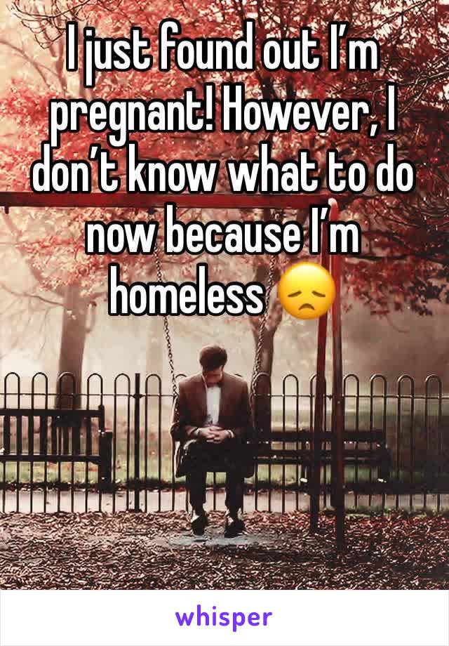 I just found out I’m pregnant! However, I don’t know what to do now because I’m homeless 😞
