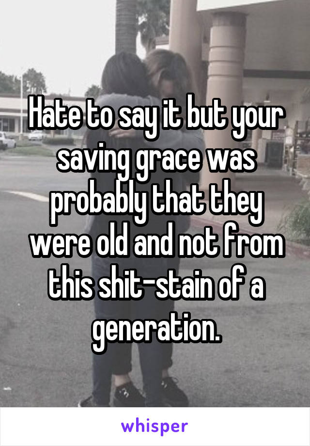 Hate to say it but your saving grace was probably that they were old and not from this shit-stain of a generation.