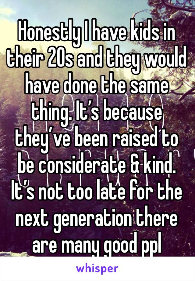 Honestly I have kids in their 20s and they would have done the same thing. It’s because they’ve been raised to be considerate & kind. It’s not too late for the next generation there are many good ppl