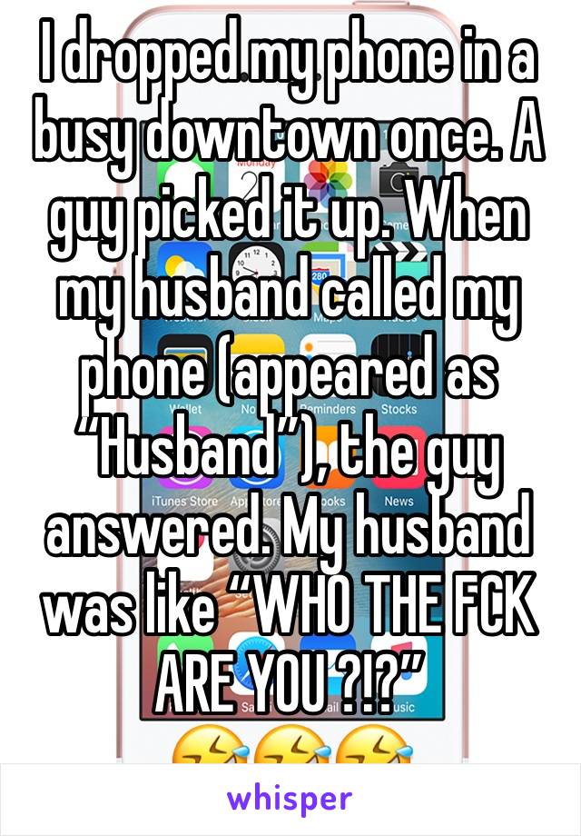 I dropped my phone in a busy downtown once. A guy picked it up. When my husband called my phone (appeared as “Husband”), the guy answered. My husband was like “WHO THE FCK ARE YOU ?!?” 
🤣🤣🤣