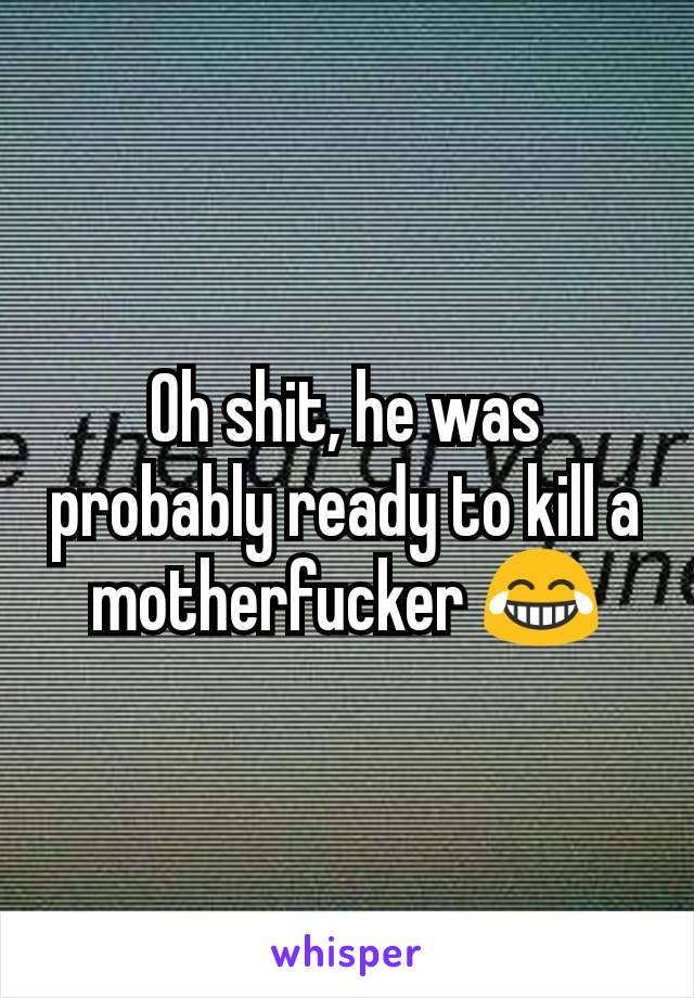 Oh shit, he was probably ready to kill a motherfucker 😂