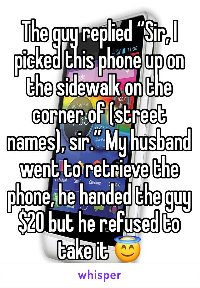 The guy replied “Sir, I picked this phone up on the sidewalk on the corner of (street names), sir.” My husband went to retrieve the phone, he handed the guy $20 but he refused to take it 😇