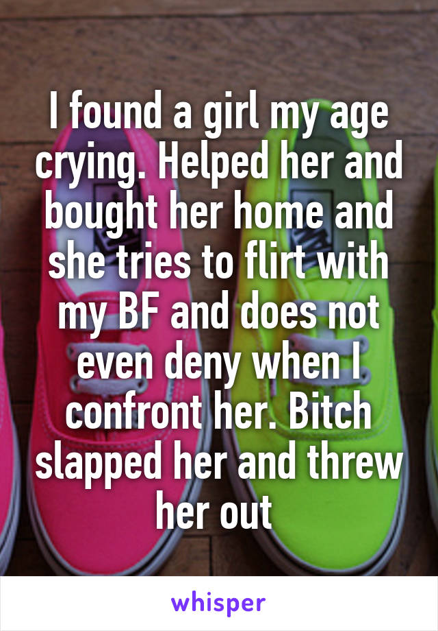 I found a girl my age crying. Helped her and bought her home and she tries to flirt with my BF and does not even deny when I confront her. Bitch slapped her and threw her out 