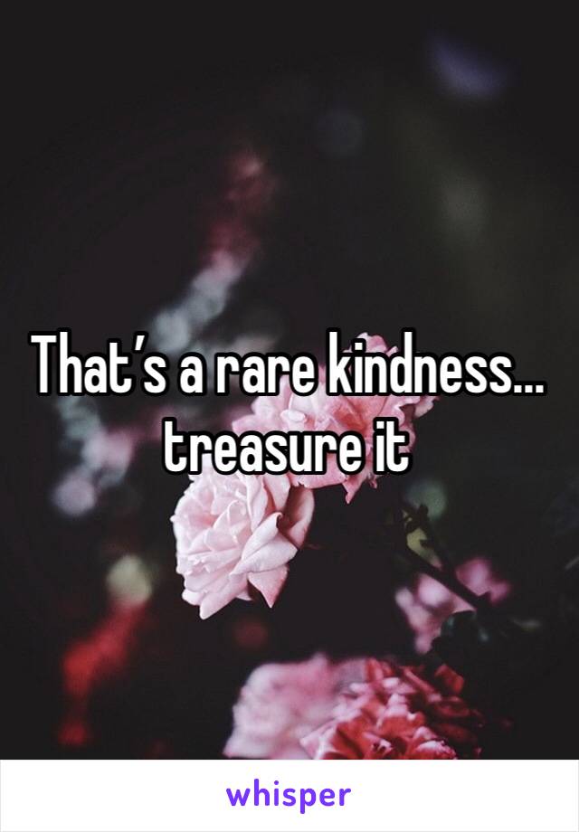 That’s a rare kindness... treasure it