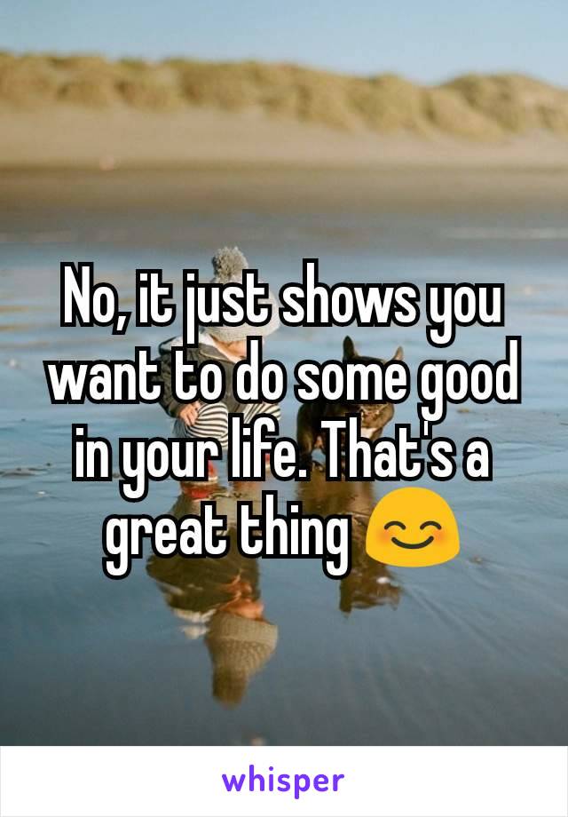 No, it just shows you want to do some good in your life. That's a great thing 😊