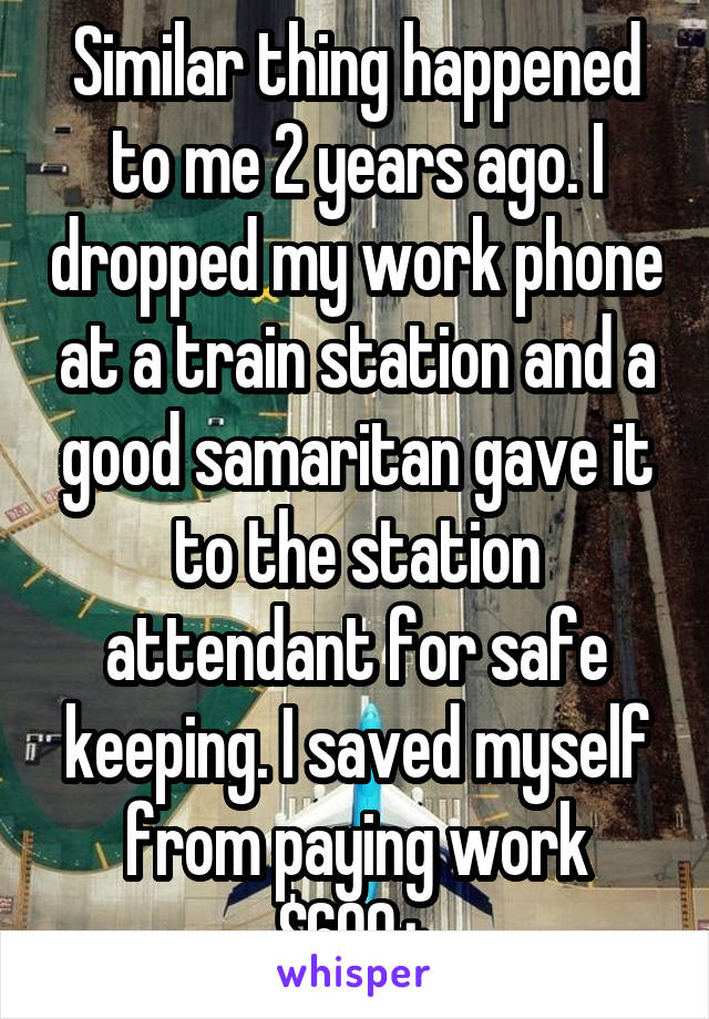 Similar thing happened to me 2 years ago. I dropped my work phone at a train station and a good samaritan gave it to the station attendant for safe keeping. I saved myself from paying work $600+.