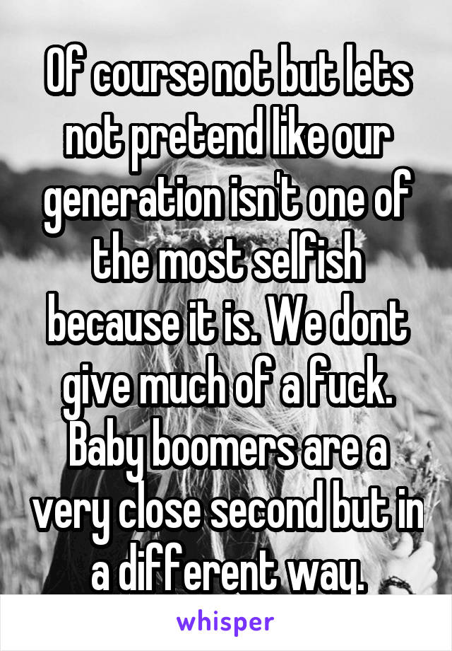 Of course not but lets not pretend like our generation isn't one of the most selfish because it is. We dont give much of a fuck. Baby boomers are a very close second but in a different way.