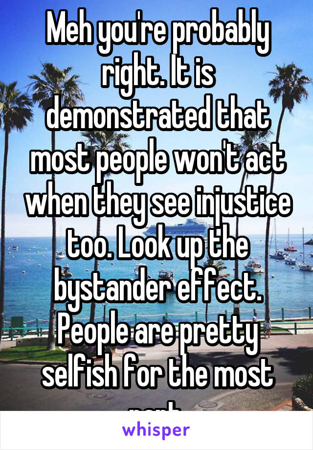 Meh you're probably right. It is demonstrated that most people won't act when they see injustice too. Look up the bystander effect. People are pretty selfish for the most part.