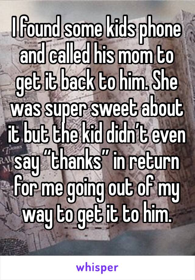 I found some kids phone and called his mom to get it back to him. She was super sweet about it but the kid didn’t even say “thanks” in return for me going out of my way to get it to him.