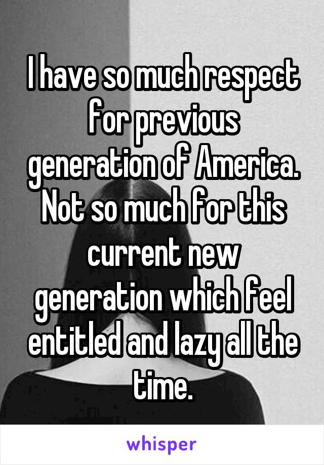 I have so much respect for previous generation of America. Not so much for this current new generation which feel entitled and lazy all the time.