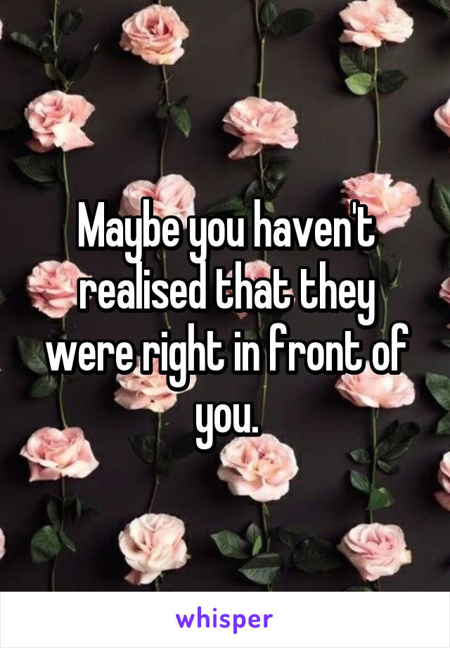 Maybe you haven't realised that they were right in front of you.