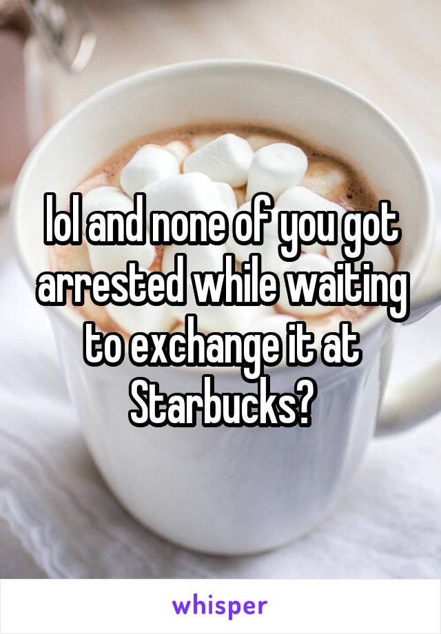 lol and none of you got arrested while waiting to exchange it at Starbucks?