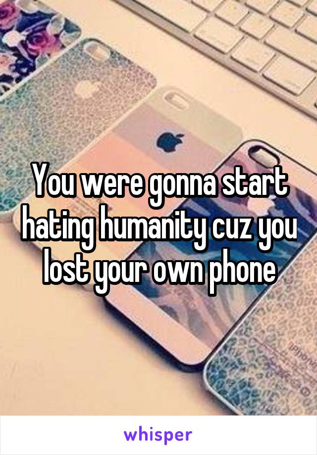 You were gonna start hating humanity cuz you lost your own phone