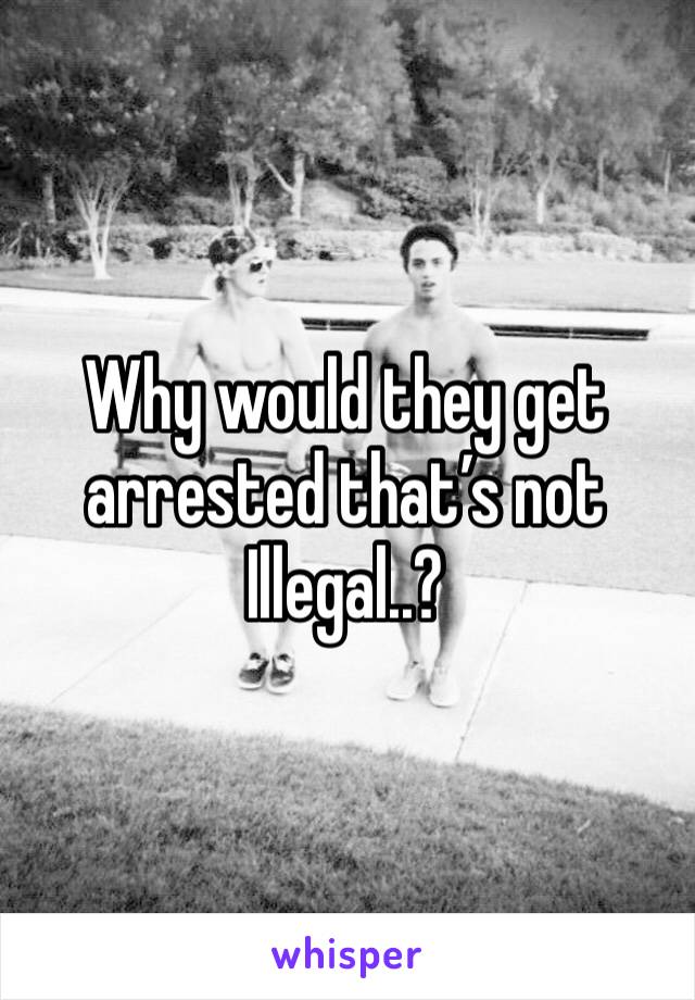 Why would they get arrested that’s not Illegal..?