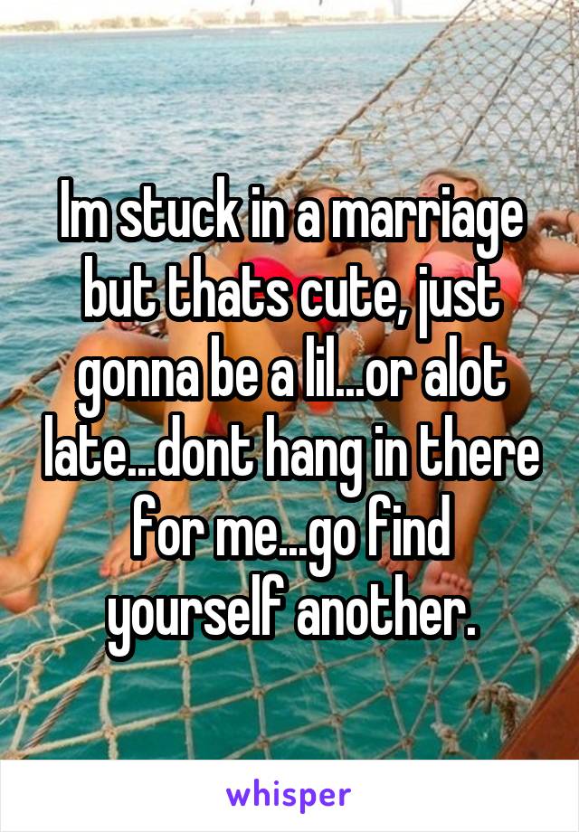 Im stuck in a marriage but thats cute, just gonna be a lil...or alot late...dont hang in there for me...go find yourself another.