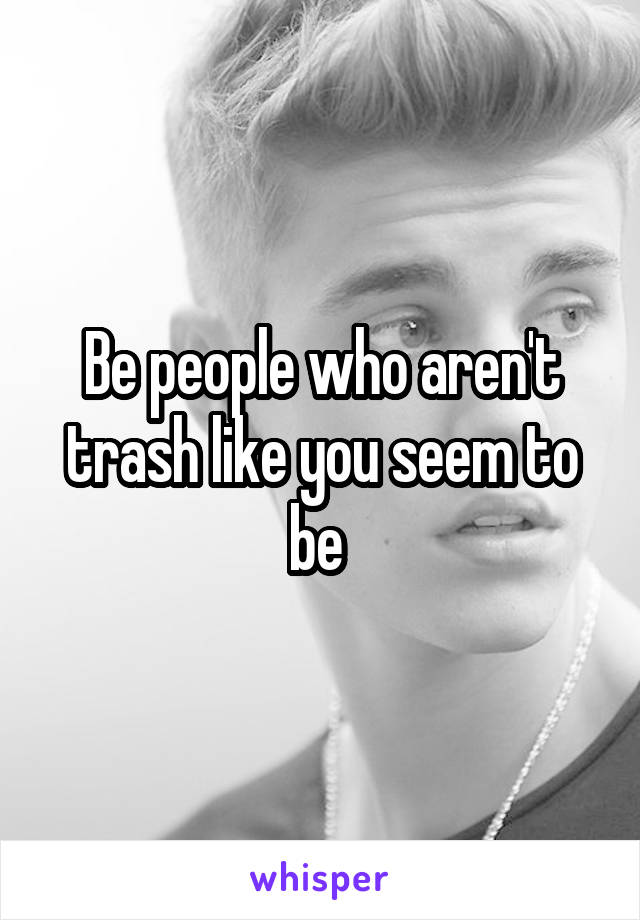 Be people who aren't trash like you seem to be 