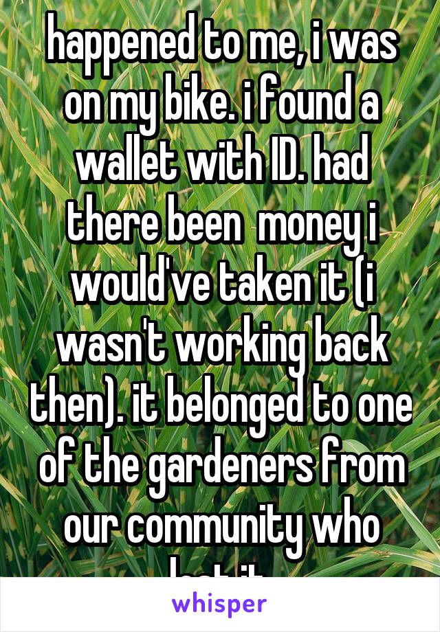 happened to me, i was on my bike. i found a wallet with ID. had there been  money i would've taken it (i wasn't working back then). it belonged to one of the gardeners from our community who lost it.