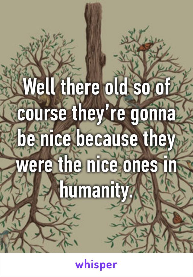 Well there old so of course they’re gonna be nice because they were the nice ones in humanity.