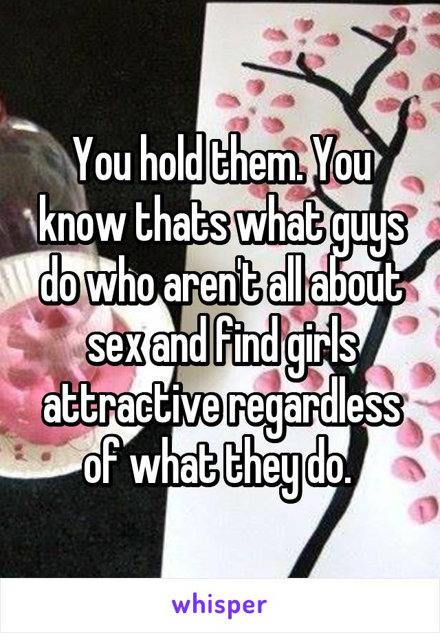You hold them. You know thats what guys do who aren't all about sex and find girls attractive regardless of what they do. 