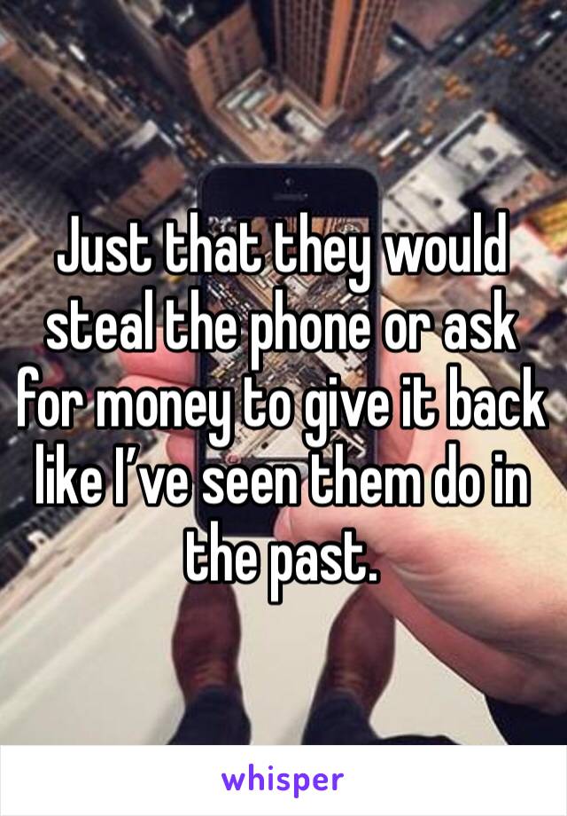 Just that they would steal the phone or ask for money to give it back like I’ve seen them do in the past.