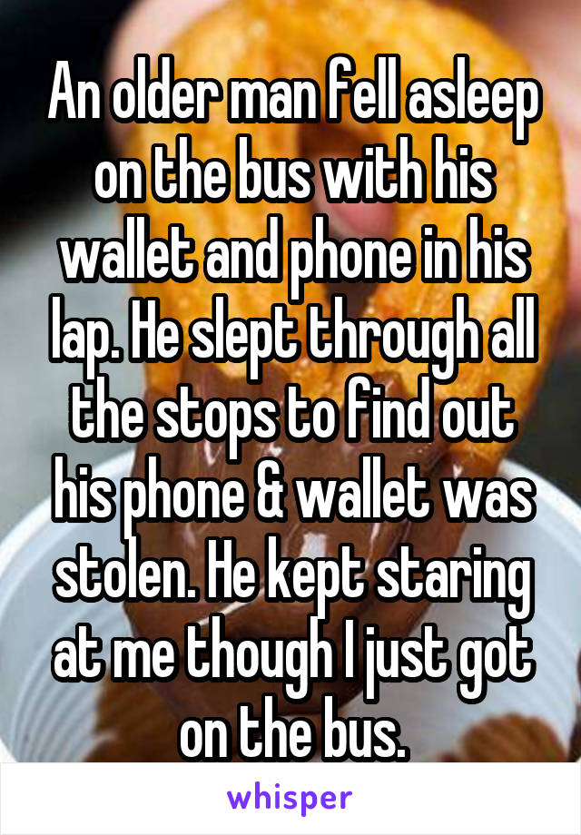 An older man fell asleep on the bus with his wallet and phone in his lap. He slept through all the stops to find out his phone & wallet was stolen. He kept staring at me though I just got on the bus.